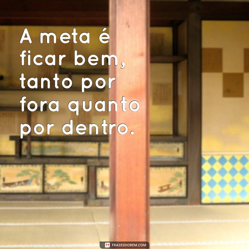 a meta é ficar bem frases A meta é ficar bem, tanto por fora quanto por dentro.