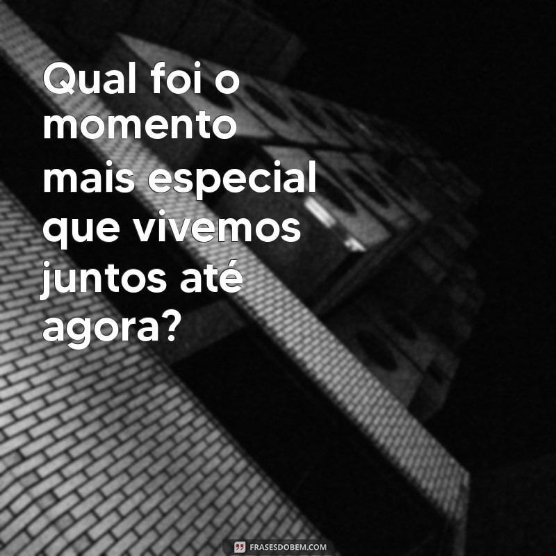 pergunta pra fazer pra namorada Qual foi o momento mais especial que vivemos juntos até agora?