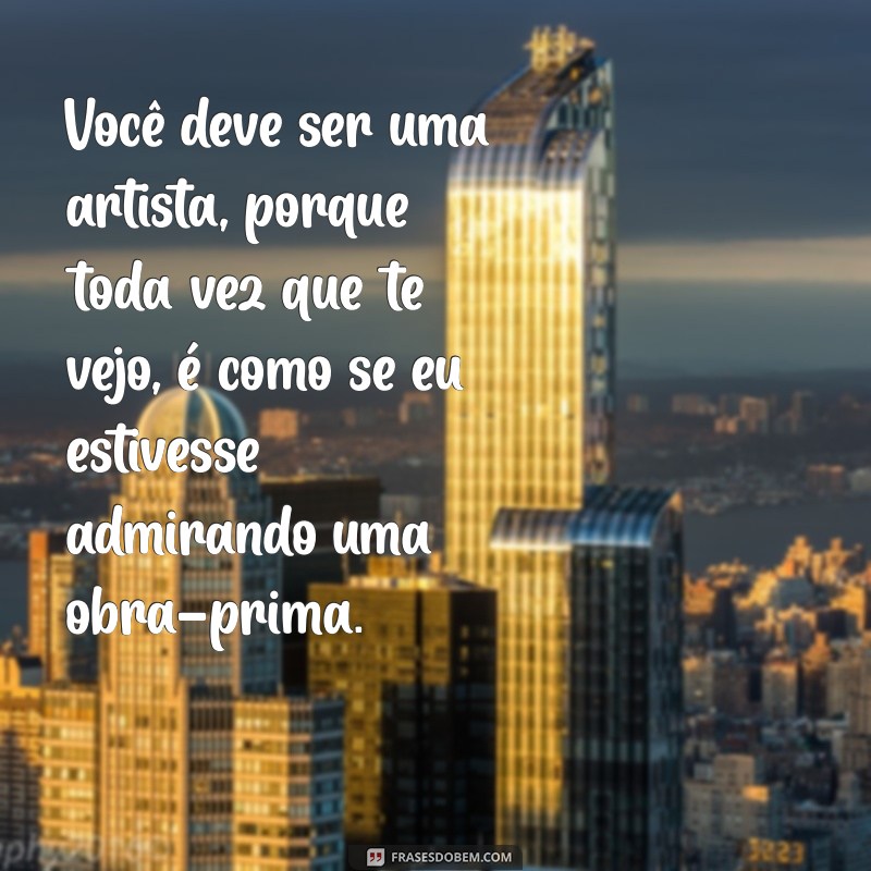 elogios safados Você deve ser uma artista, porque toda vez que te vejo, é como se eu estivesse admirando uma obra-prima.