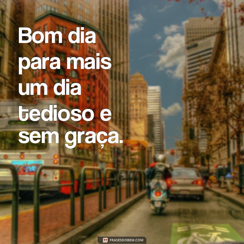 frases desmotivacionais de bom dia Bom dia para mais um dia tedioso e sem graça.