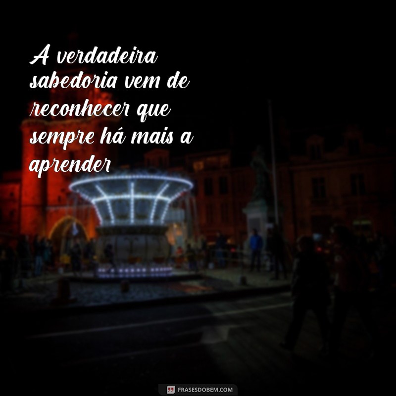 sabedoria mensagem de reflexão A verdadeira sabedoria vem de reconhecer que sempre há mais a aprender.