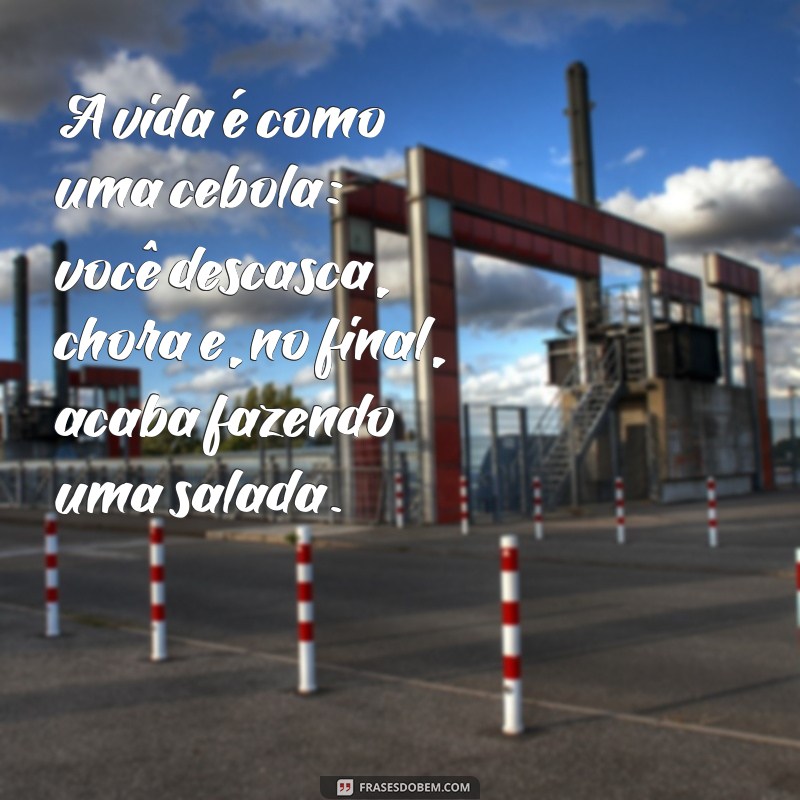 filosofias engraçadas A vida é como uma cebola: você descasca, chora e, no final, acaba fazendo uma salada.