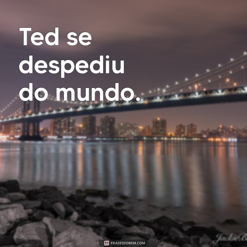 ted deixou de existir Ted se despediu do mundo.