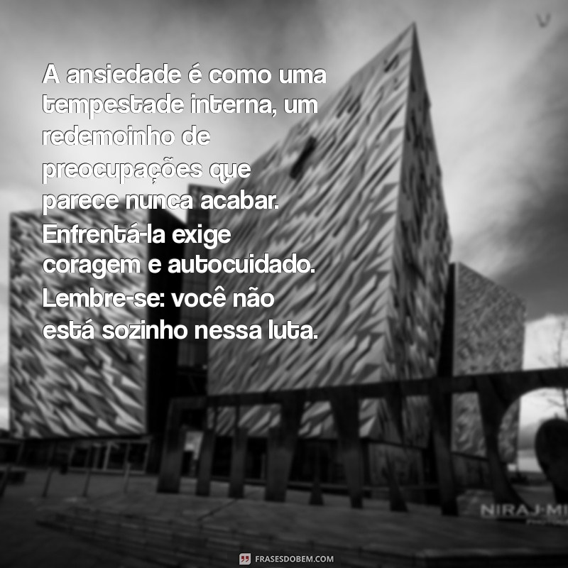 textos sobre ansiedade e depressão A ansiedade é como uma tempestade interna, um redemoinho de preocupações que parece nunca acabar. Enfrentá-la exige coragem e autocuidado. Lembre-se: você não está sozinho nessa luta.