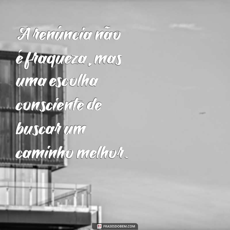 frases sobre renuncia A renúncia não é fraqueza, mas uma escolha consciente de buscar um caminho melhor.