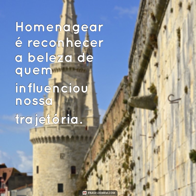 homenagear alguém Homenagear é reconhecer a beleza de quem influenciou nossa trajetória.