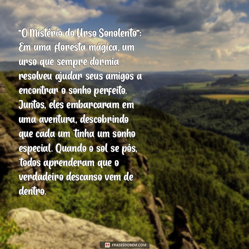 história para fazer criança dormir **O Mistério do Urso Sonolento**: Em uma floresta mágica, um urso que sempre dormia resolveu ajudar seus amigos a encontrar o sonho perfeito. Juntos, eles embarcaram em uma aventura, descobrindo que cada um tinha um sonho especial. Quando o sol se pôs, todos aprenderam que o verdadeiro descanso vem de dentro.