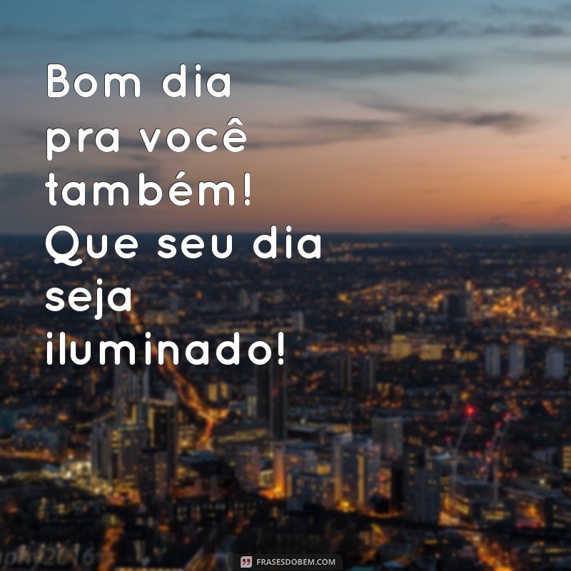 bom dia pra você também Bom dia pra você também! Que seu dia seja iluminado!