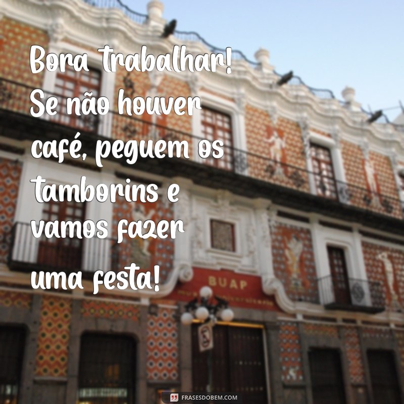 bora trabalhar frases engraçadas Bora trabalhar! Se não houver café, peguem os tamborins e vamos fazer uma festa!