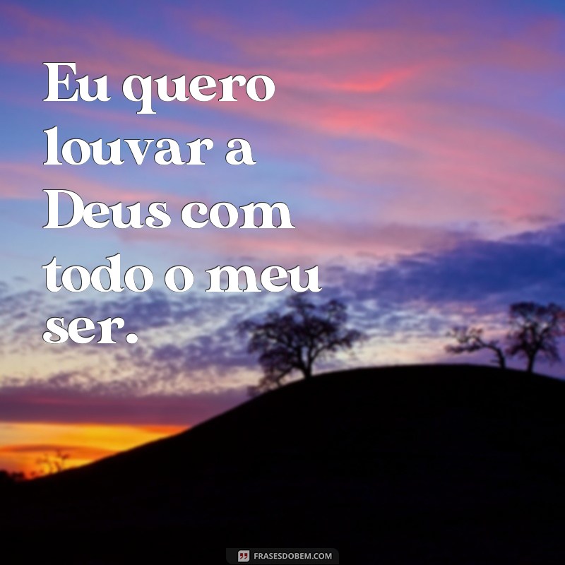 frases eu quero louvor Eu quero louvar a Deus com todo o meu ser.