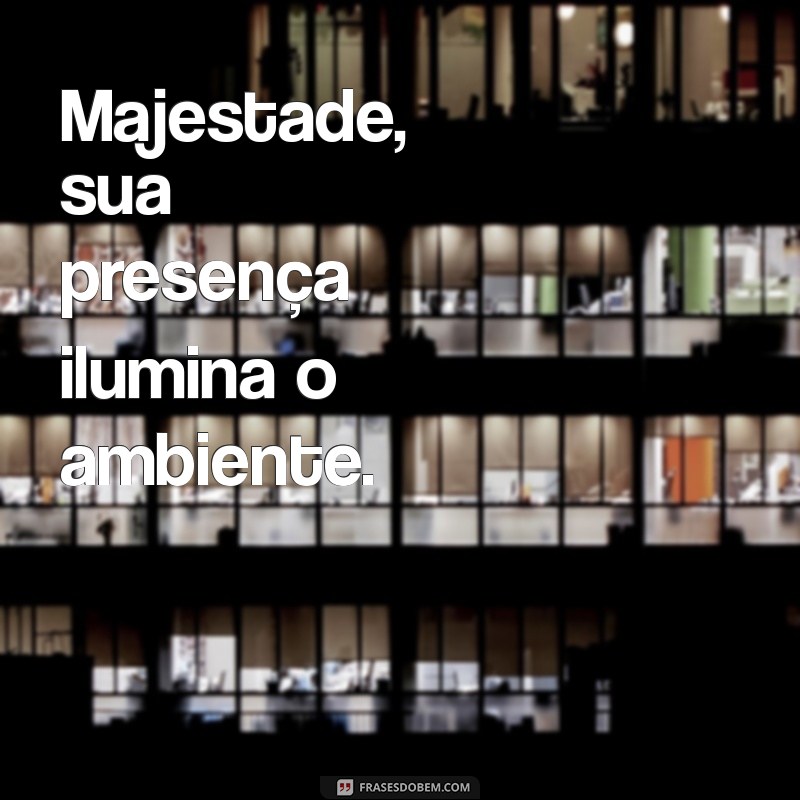 majestade Majestade, sua presença ilumina o ambiente.