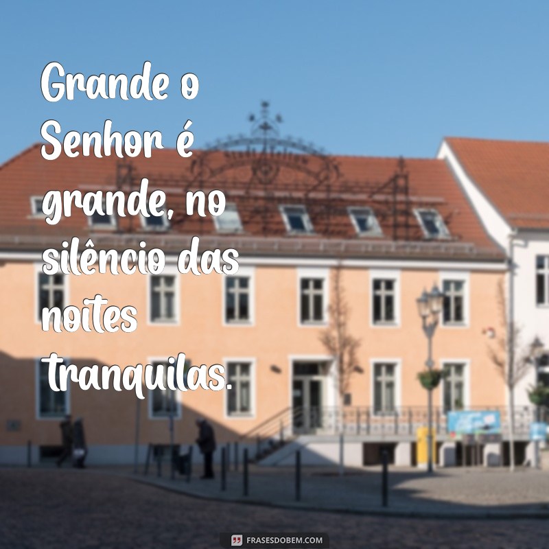 grande o senhor é grande Grande o Senhor é grande, no silêncio das noites tranquilas.