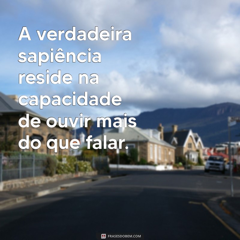 sapiência A verdadeira sapiência reside na capacidade de ouvir mais do que falar.