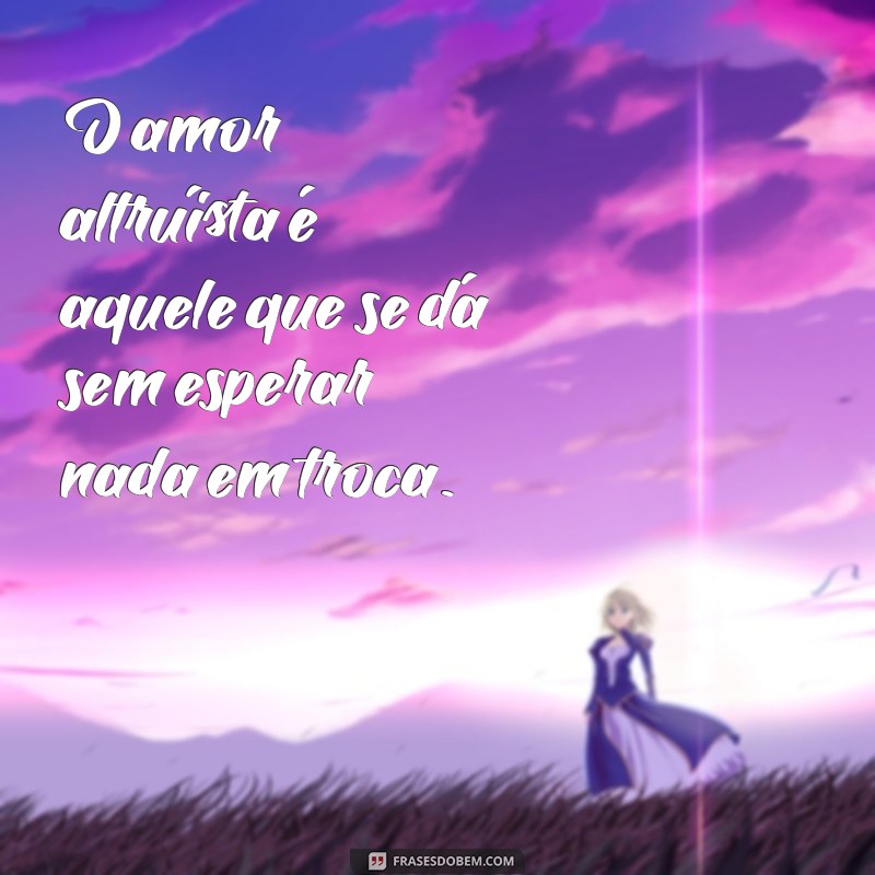 amor altruísta O amor altruísta é aquele que se dá sem esperar nada em troca.