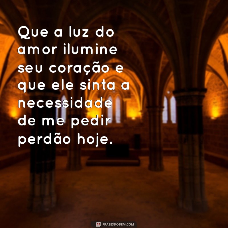 oração forte para ele me pedir perdão ainda hoje Que a luz do amor ilumine seu coração e que ele sinta a necessidade de me pedir perdão hoje.