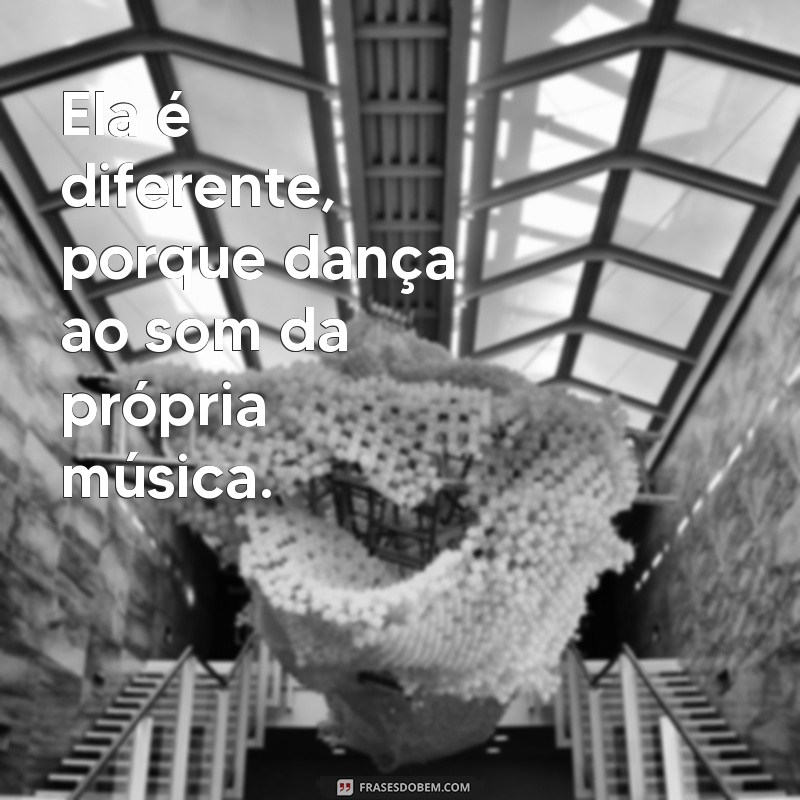 ela é diferente Ela é diferente, porque dança ao som da própria música.