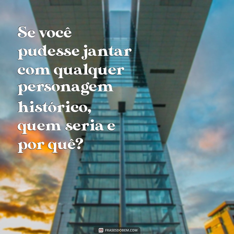 pergunta interessante para fazer Se você pudesse jantar com qualquer personagem histórico, quem seria e por quê?