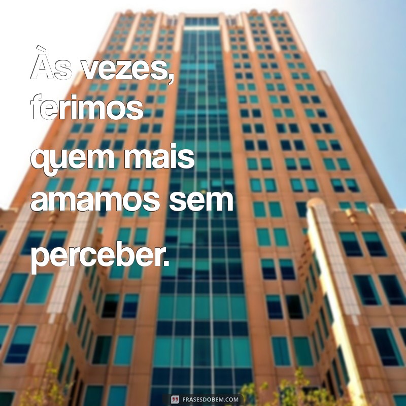 as vezes erramos com as pessoas que mais amamos Às vezes, ferimos quem mais amamos sem perceber.