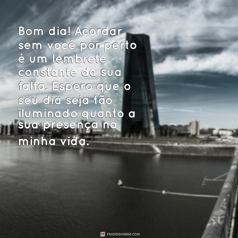 mensagem de bom dia com saudade Bom dia! Acordar sem você por perto é um lembrete constante da sua falta. Espero que o seu dia seja tão iluminado quanto a sua presença na minha vida.