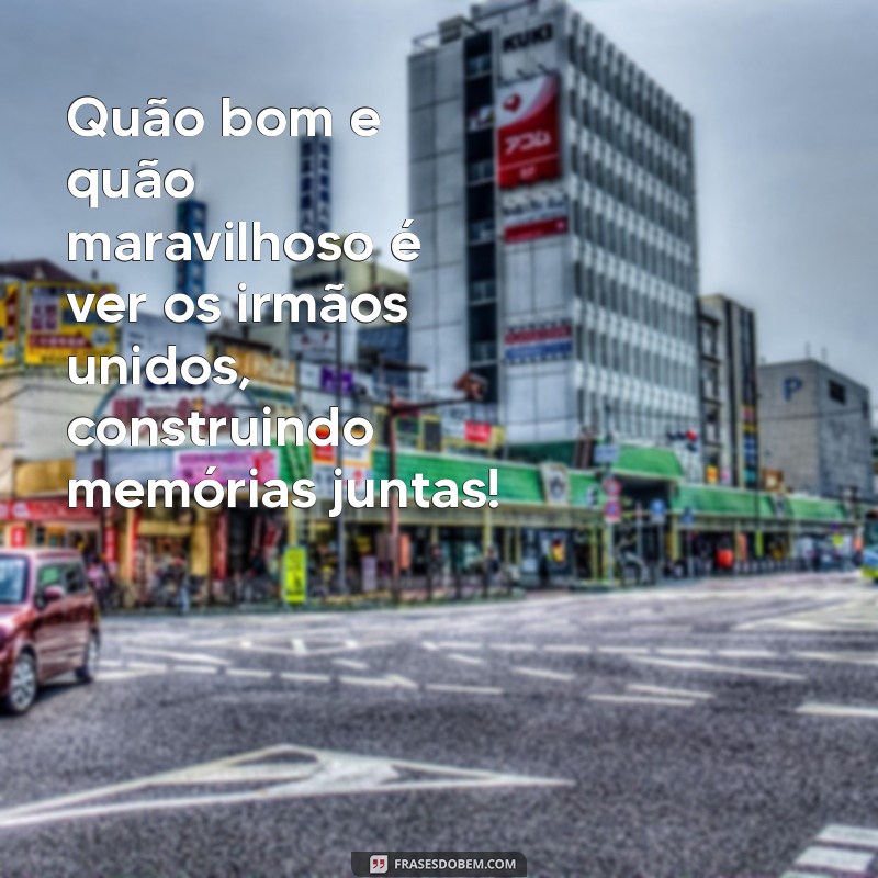 quão bom e quão maravilhoso é que os irmãos vivam em união Quão bom e quão maravilhoso é ver os irmãos unidos, construindo memórias juntas!