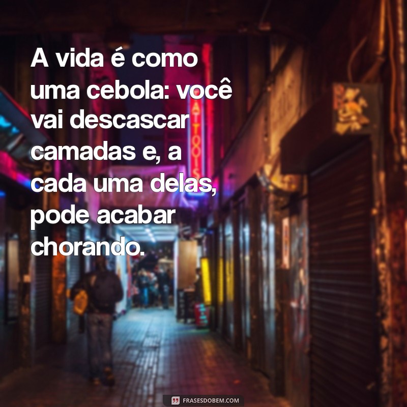 reflexões engraçadas da vida A vida é como uma cebola: você vai descascar camadas e, a cada uma delas, pode acabar chorando.