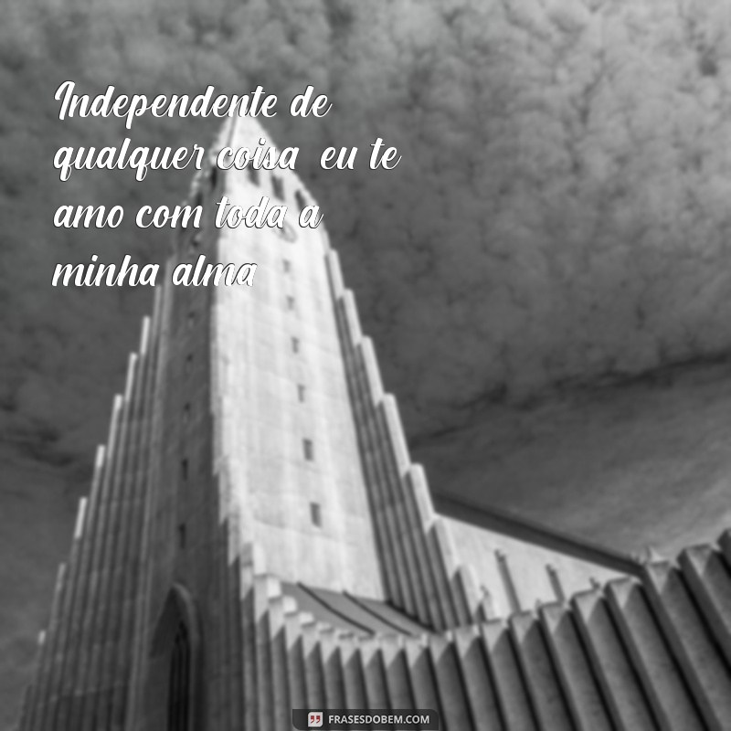 independente de qualquer coisa eu te amo Independente de qualquer coisa, eu te amo com toda a minha alma.