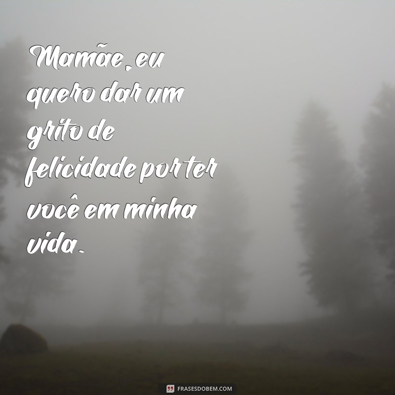 frases mamae eu quero dar um grito Mamãe, eu quero dar um grito de felicidade por ter você em minha vida.