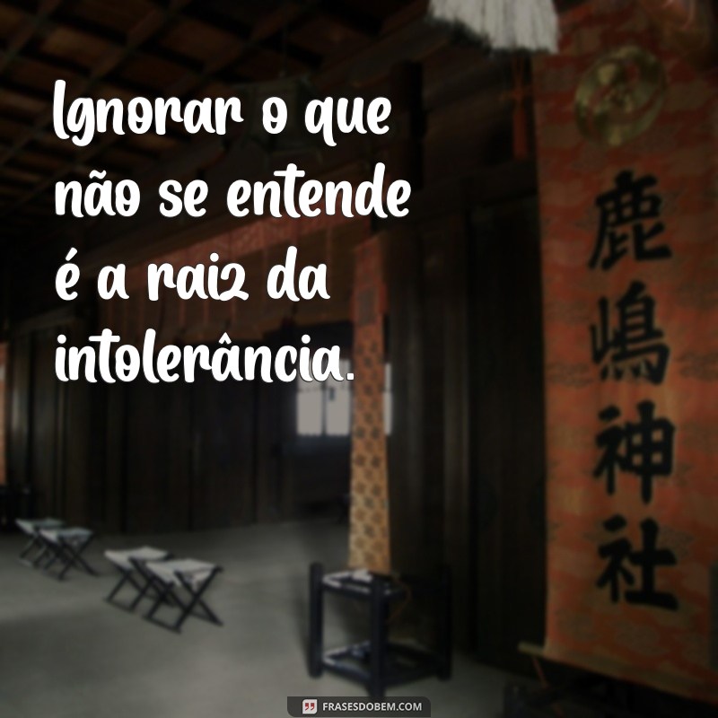 pessoas ignorantes Ignorar o que não se entende é a raiz da intolerância.