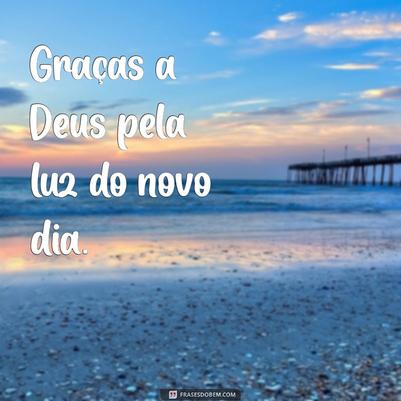 graças a deus Graças a Deus pela luz do novo dia.