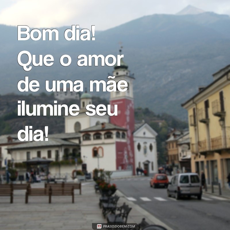 bom dia dias das mães Bom dia! Que o amor de uma mãe ilumine seu dia!