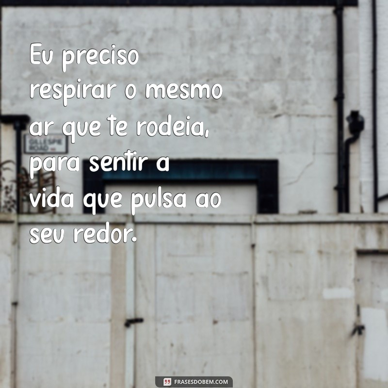 eu preciso respirar o mesmo ar que te rodeia Eu preciso respirar o mesmo ar que te rodeia, para sentir a vida que pulsa ao seu redor.