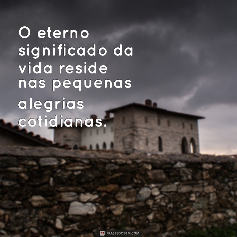 eterno significado O eterno significado da vida reside nas pequenas alegrias cotidianas.