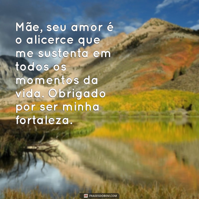 mensagem para mães emocionante Mãe, seu amor é o alicerce que me sustenta em todos os momentos da vida. Obrigado por ser minha fortaleza.