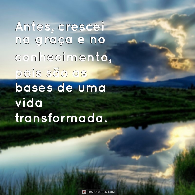 antes crescei na graça e no conhecimento Antes, crescei na graça e no conhecimento, pois são as bases de uma vida transformada.