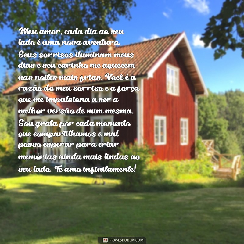 texto para namorado grande Meu amor, cada dia ao seu lado é uma nova aventura. Seus sorrisos iluminam meus dias e seu carinho me aquecem nas noites mais frias. Você é a razão do meu sorriso e a força que me impulsiona a ser a melhor versão de mim mesma. Sou grata por cada momento que compartilhamos e mal posso esperar para criar memórias ainda mais lindas ao seu lado. Te amo infinitamente!