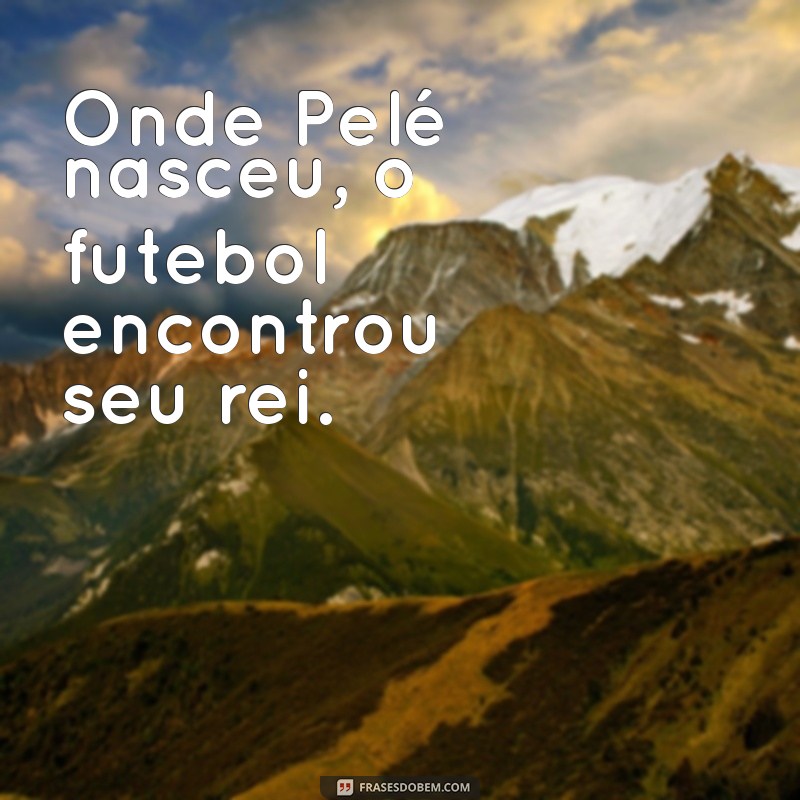 onde o pelé nasceu Onde Pelé nasceu, o futebol encontrou seu rei.