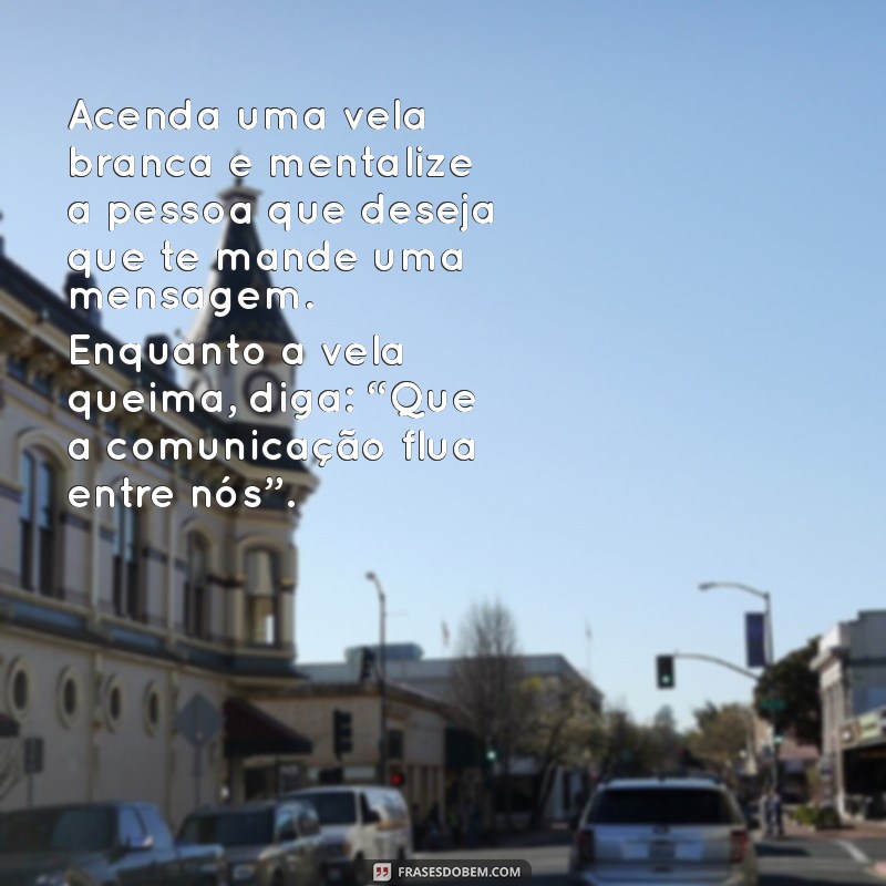 simpatia para a pessoa te mandar mensagem Acenda uma vela branca e mentalize a pessoa que deseja que te mande uma mensagem. Enquanto a vela queima, diga: “Que a comunicação flua entre nós”.