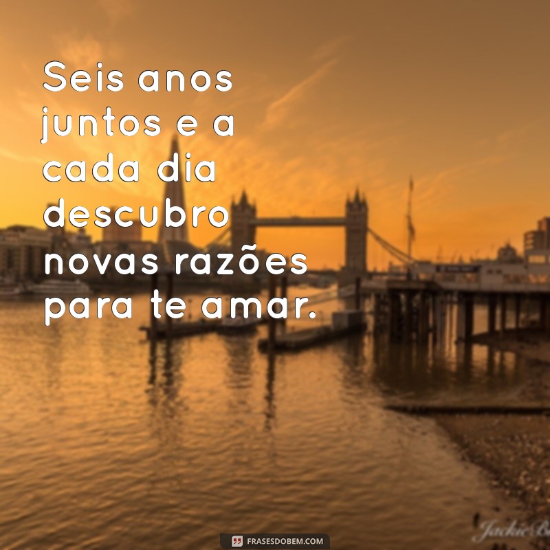 frases de 6 anos de namoro Seis anos juntos e a cada dia descubro novas razões para te amar.