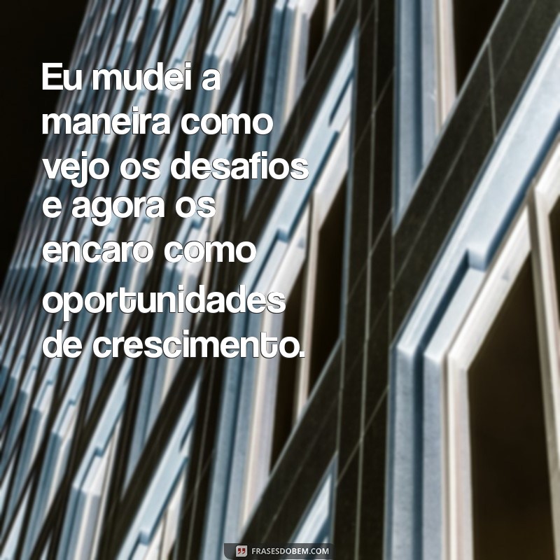 frases eu mudei Eu mudei a maneira como vejo os desafios e agora os encaro como oportunidades de crescimento.