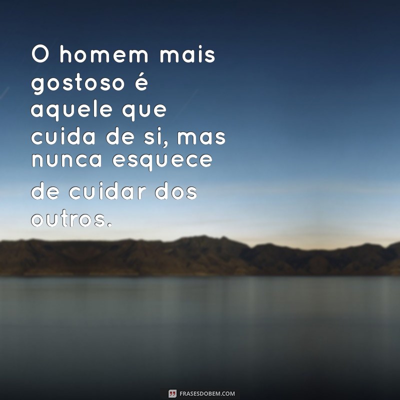 homem mais gostoso O homem mais gostoso é aquele que cuida de si, mas nunca esquece de cuidar dos outros.