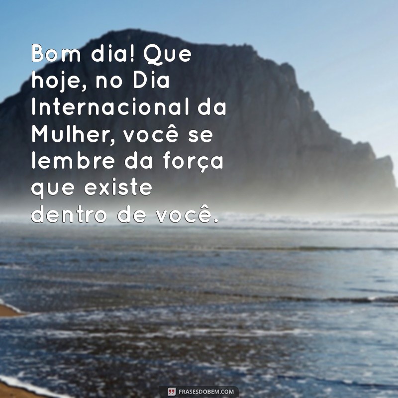 mensagem de bom dia para o dia das mulheres Bom dia! Que hoje, no Dia Internacional da Mulher, você se lembre da força que existe dentro de você.