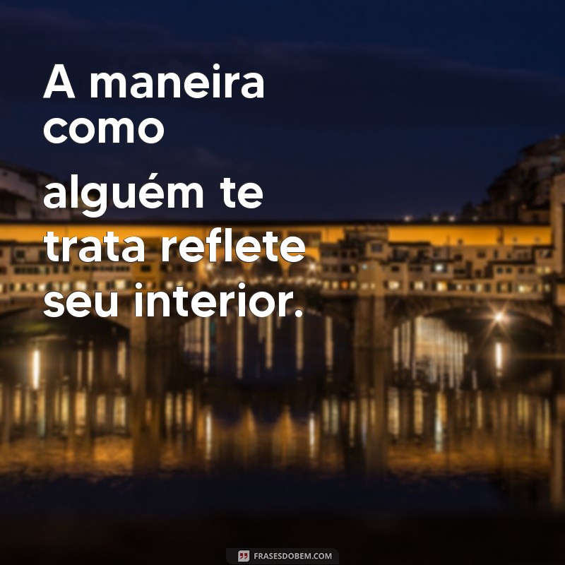 a forma como a pessoa te trata diz mais sobre ela A maneira como alguém te trata reflete seu interior.