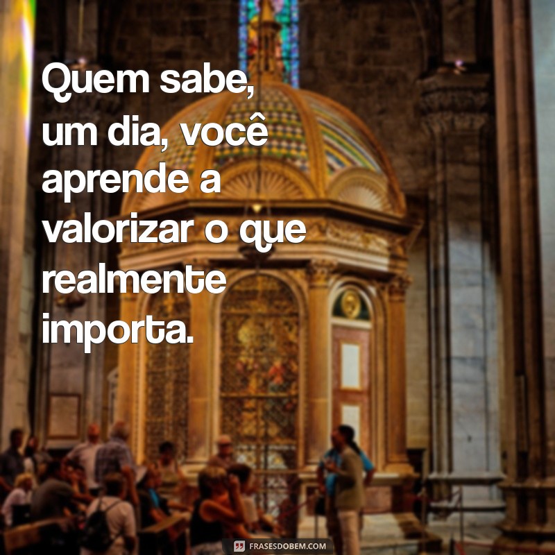 indireta para pessoas Quem sabe, um dia, você aprende a valorizar o que realmente importa.