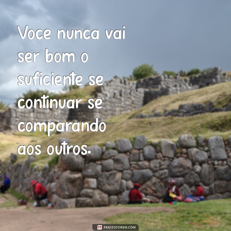 frases voce nunca vai ser bom o suficiente Você nunca vai ser bom o suficiente se continuar se comparando aos outros.