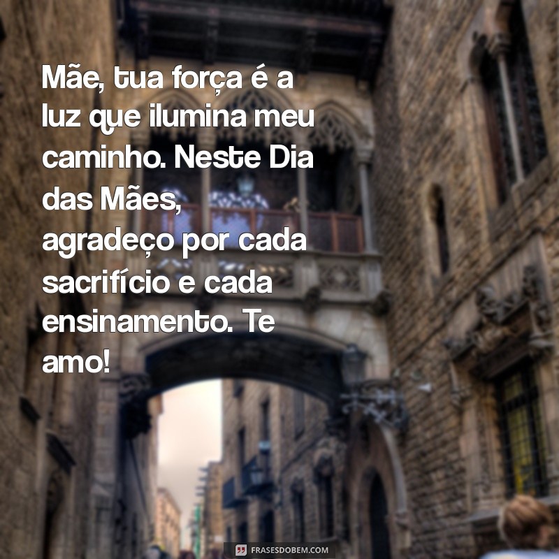 mensagem para dia das mães emocionante Mãe, tua força é a luz que ilumina meu caminho. Neste Dia das Mães, agradeço por cada sacrifício e cada ensinamento. Te amo!