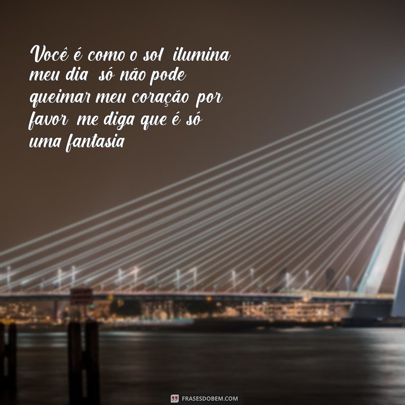 piadas cantadas Você é como o sol, ilumina meu dia; só não pode queimar meu coração, por favor, me diga que é só uma fantasia!