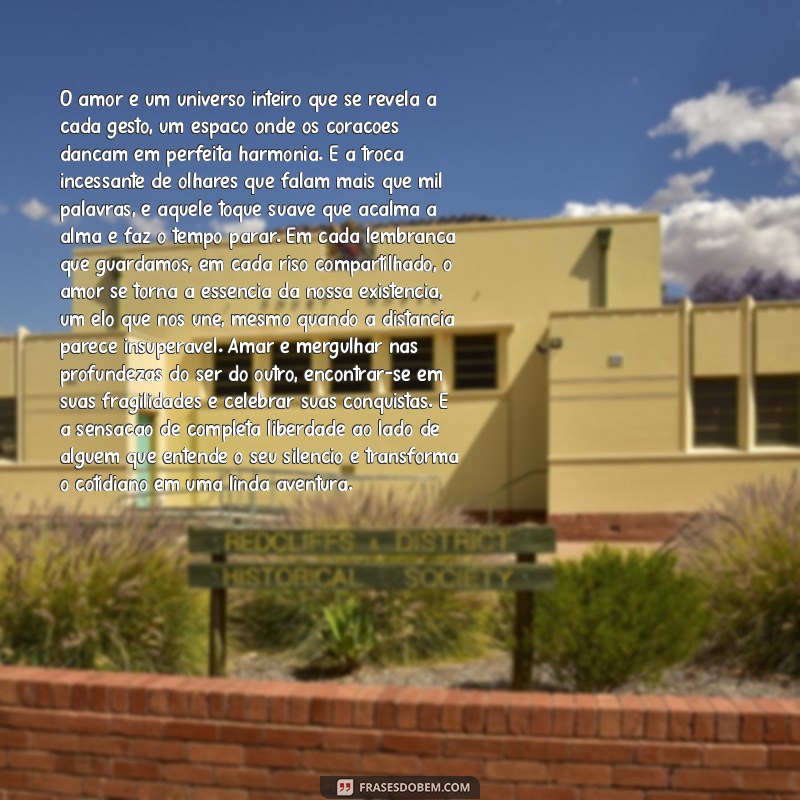 textos enormes de amor O amor é um universo inteiro que se revela a cada gesto, um espaço onde os corações dançam em perfeita harmonia. É a troca incessante de olhares que falam mais que mil palavras, é aquele toque suave que acalma a alma e faz o tempo parar. Em cada lembrança que guardamos, em cada riso compartilhado, o amor se torna a essência da nossa existência, um elo que nos une, mesmo quando a distância parece insuperável. Amar é mergulhar nas profundezas do ser do outro, encontrar-se em suas fragilidades e celebrar suas conquistas. É a sensação de completa liberdade ao lado de alguém que entende o seu silêncio e transforma o cotidiano em uma linda aventura.