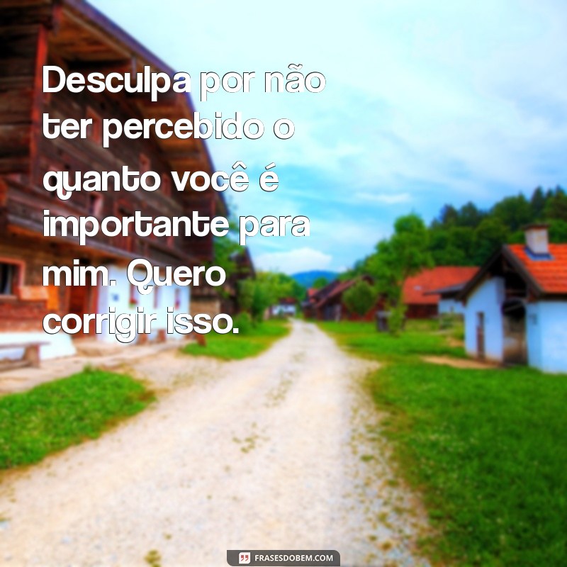 pedido de desculpa para ficante Desculpa por não ter percebido o quanto você é importante para mim. Quero corrigir isso.