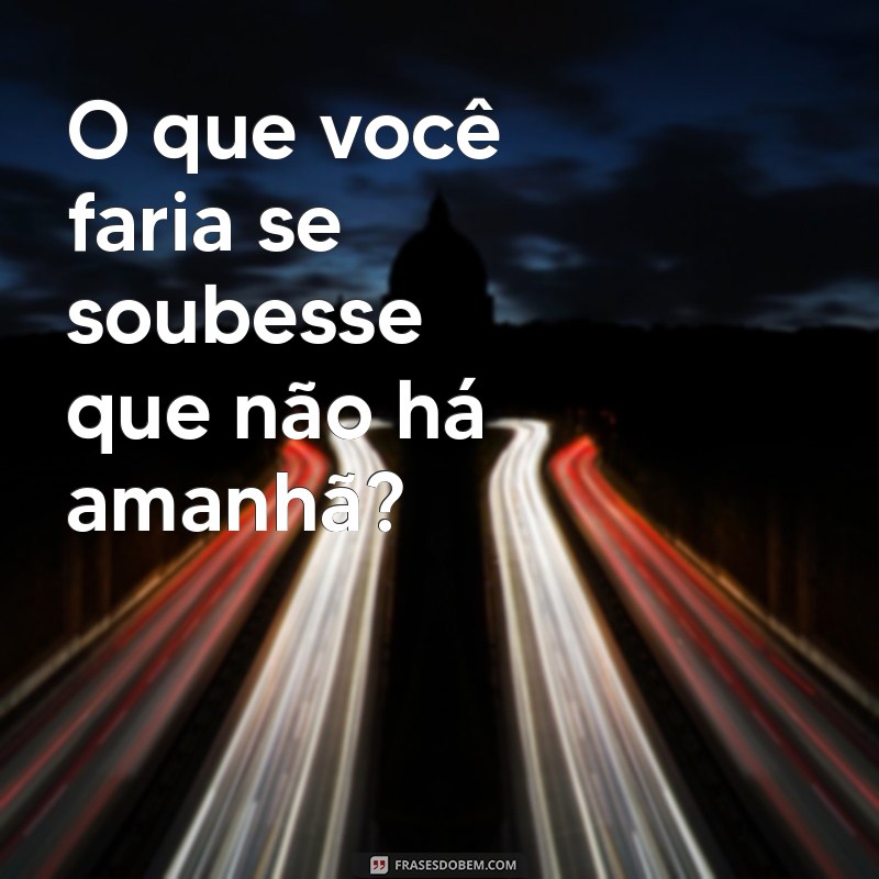 frases que deixa a pessoa pensativa O que você faria se soubesse que não há amanhã?