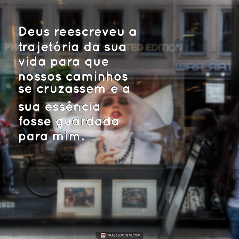 deus mudou o teu caminho até juntares com o meu e guardou a tua vida separando-a para mim Deus reescreveu a trajetória da sua vida para que nossos caminhos se cruzassem e a sua essência fosse guardada para mim.